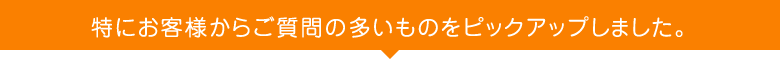 特にお客様からご質問の多いものをピックアップしました。